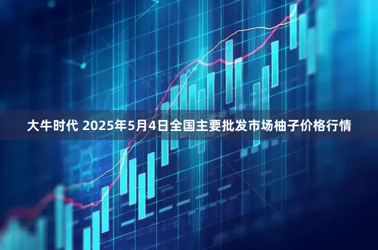 大牛时代 2025年5月4日全国主要批发市场柚子价格行情