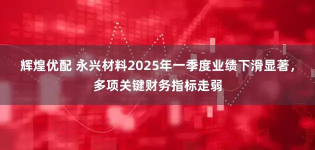辉煌优配 永兴材料2025年一季度业绩下滑显著，多项关键财务指标走弱