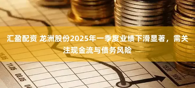 汇盈配资 龙洲股份2025年一季度业绩下滑显著，需关注现金流与债务风险