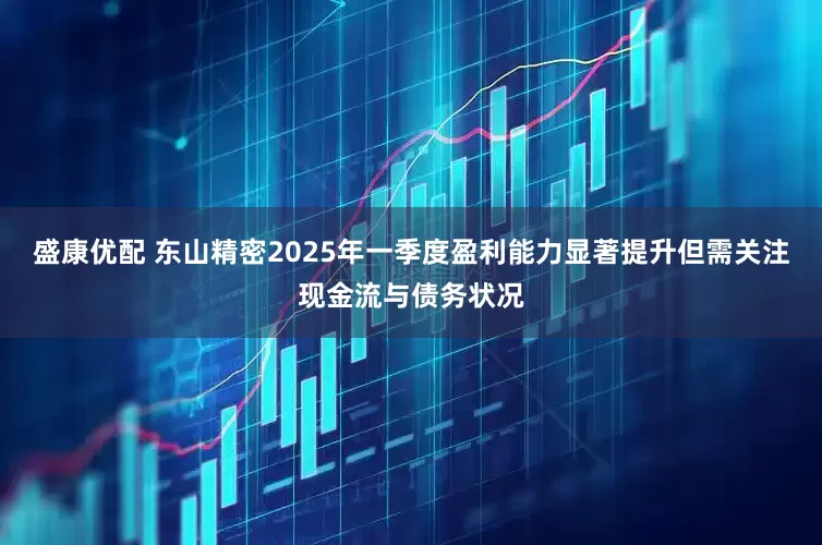 盛康优配 东山精密2025年一季度盈利能力显著提升但需关注现金流与债务状况