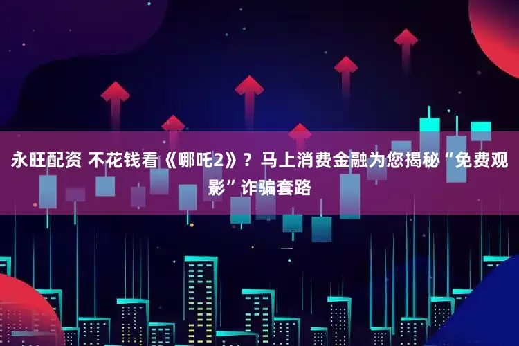 永旺配资 不花钱看《哪吒2》？马上消费金融为您揭秘“免费观影”诈骗套路