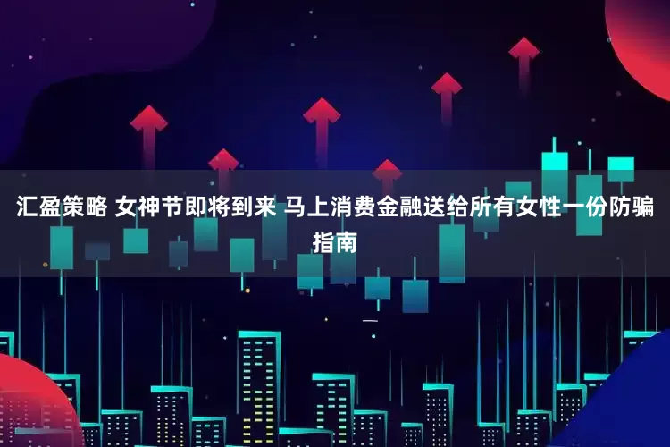 汇盈策略 女神节即将到来 马上消费金融送给所有女性一份防骗指南