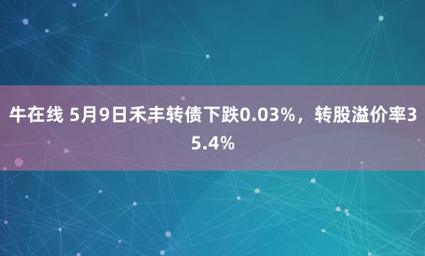 牛在线 5月9日禾丰转债下跌0.03%，转股溢价率35.4%