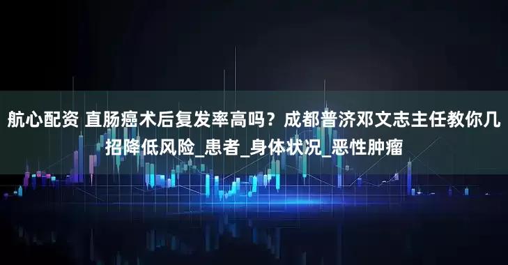 航心配资 直肠癌术后复发率高吗？成都普济邓文志主任教你几招降低风险_患者_身体状况_恶性肿瘤