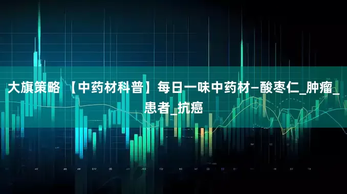大旗策略 【中药材科普】每日一味中药材—酸枣仁_肿瘤_患者_抗癌