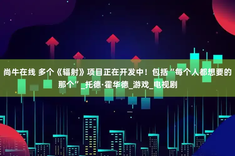 尚牛在线 多个《辐射》项目正在开发中！包括“每个人都想要的那个”_托德·霍华德_游戏_电视剧