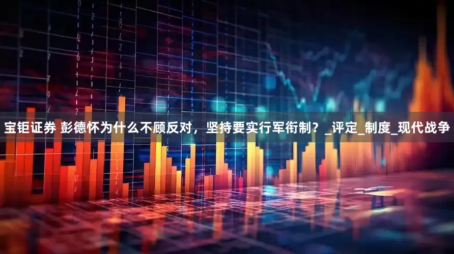 宝钜证券 彭德怀为什么不顾反对，坚持要实行军衔制？_评定_制度_现代战争