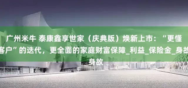 广州米牛 泰康鑫享世家（庆典版）焕新上市：“更懂客户”的迭代，更全面的家庭财富保障_利益_保险金_身故