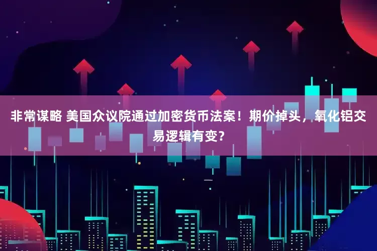 非常谋略 美国众议院通过加密货币法案！期价掉头，氧化铝交易逻辑有变？