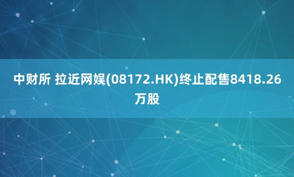 中财所 拉近网娱(08172.HK)终止配售8418.26万股