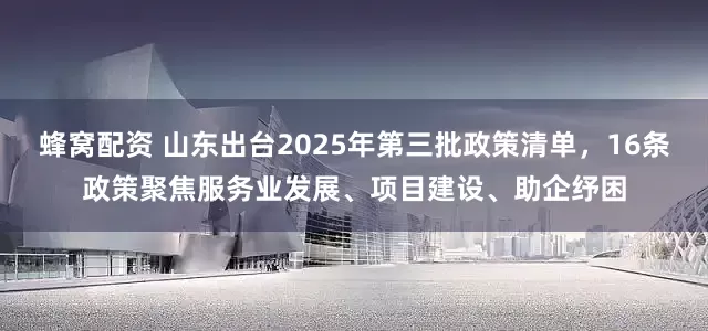 蜂窝配资 山东出台2025年第三批政策清单，16条政策聚焦服务业发展、项目建设、助企纾困