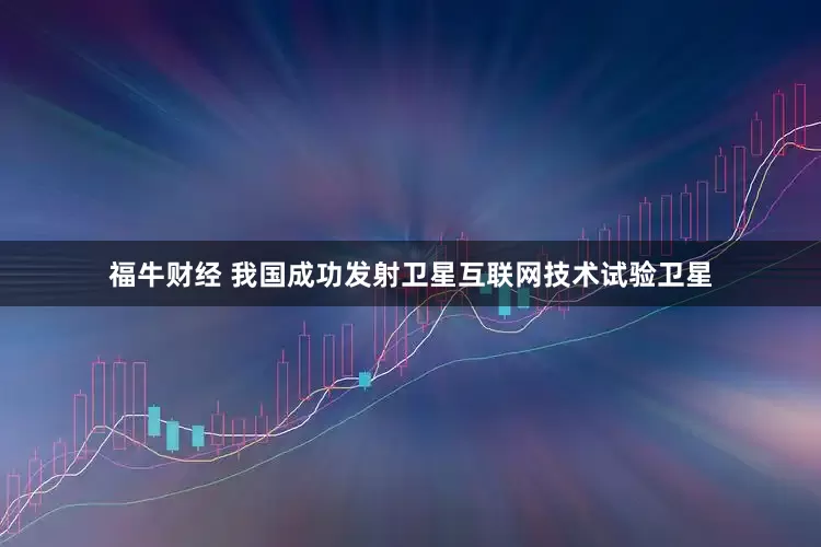福牛财经 我国成功发射卫星互联网技术试验卫星