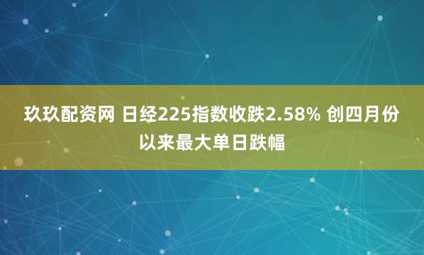 玖玖配资网 日经225指数收跌2.58% 创四月份以来最大单日跌幅