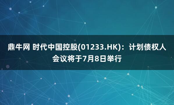 鼎牛网 时代中国控股(01233.HK)：计划债权人会议将于7月8日举行