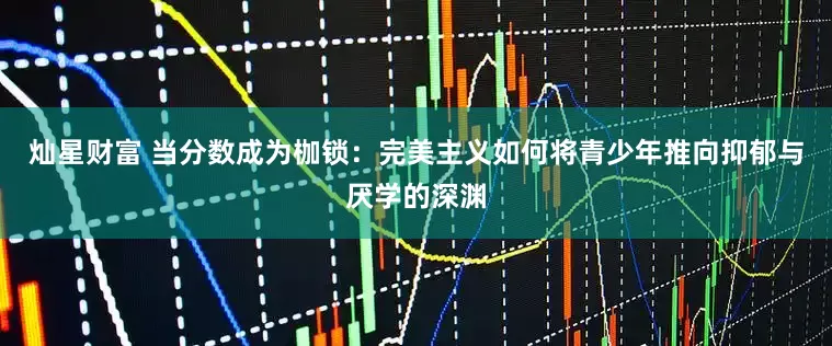 灿星财富 当分数成为枷锁：完美主义如何将青少年推向抑郁与厌学的深渊