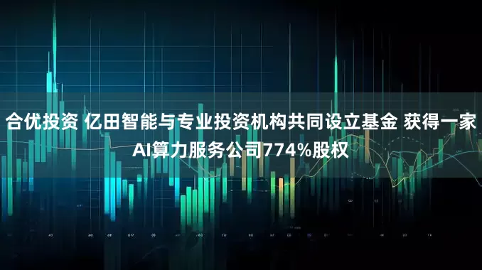合优投资 亿田智能与专业投资机构共同设立基金 获得一家AI算力服务公司774%股权