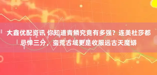 大鑫优配资讯 你知道青鳞究竟有多强？连美杜莎都忌惮三分，蛮荒古域更是收服远古天魔蟒