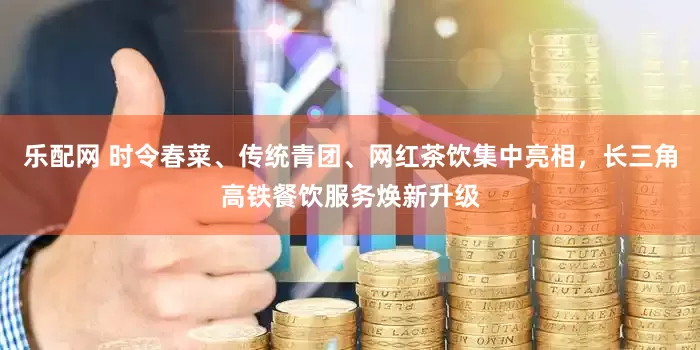 乐配网 时令春菜、传统青团、网红茶饮集中亮相，长三角高铁餐饮服务焕新升级